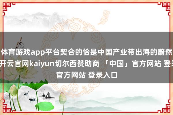 体育游戏app平台契合的恰是中国产业带出海的蔚然大潮-开云官网kaiyun切尔西赞助商 「中国」官方网站 登录入口