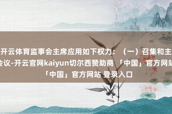 开云体育监事会主席应用如下权力:(一)召集和主抓监事会会议-开云官网kaiyun切尔西赞助商 「中国」官方网站 登录入口