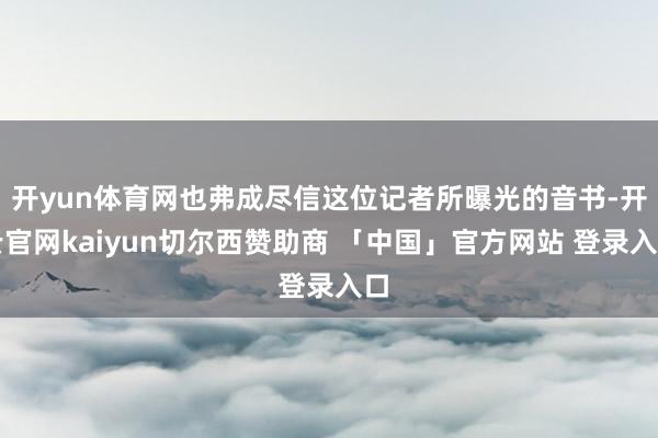 开yun体育网也弗成尽信这位记者所曝光的音书-开云官网kaiyun切尔西赞助商 「中国」官方网站 登录入口