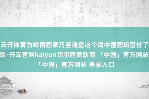 云开体育为岭南画派乃至通盘这个词中国画坛留住了贵重的钞票-开云官网kaiyun切尔西赞助商 「中国」官方网站 登录入口