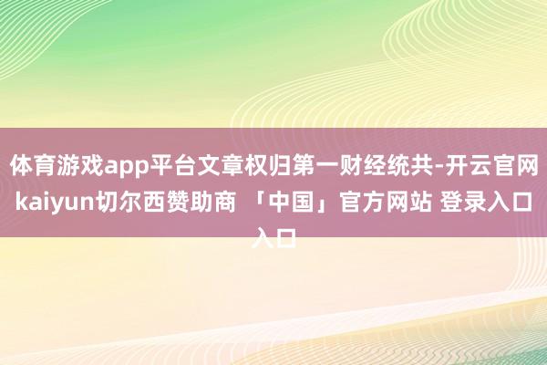 体育游戏app平台文章权归第一财经统共-开云官网kaiyun切尔西赞助商 「中国」官方网站 登录入口