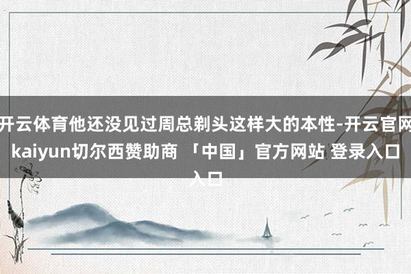 开云体育他还没见过周总剃头这样大的本性-开云官网kaiyun切尔西赞助商 「中国」官方网站 登录入口