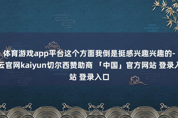 体育游戏app平台这个方面我倒是挺感兴趣兴趣的-开云官网kaiyun切尔西赞助商 「中国」官方网站 登录入口