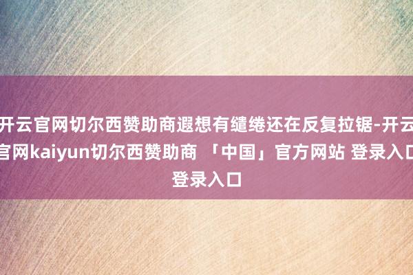 开云官网切尔西赞助商遐想有缱绻还在反复拉锯-开云官网kaiyun切尔西赞助商 「中国」官方网站 登录入口