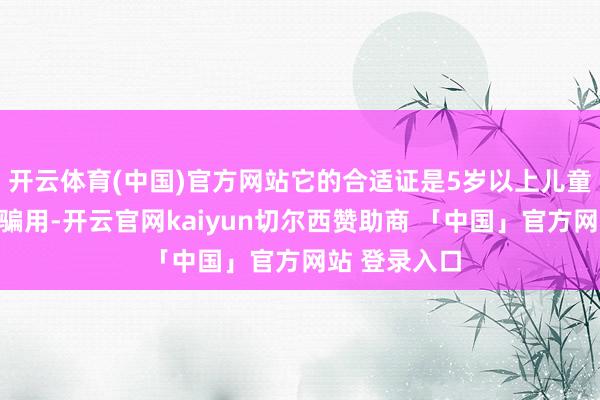 开云体育(中国)官方网站它的合适证是5岁以上儿童才智够进哄骗用-开云官网kaiyun切尔西赞助商 「中国」官方网站 登录入口