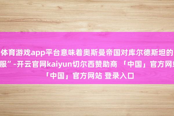 体育游戏app平台意味着奥斯曼帝国对库尔德斯坦的“第二次降服”-开云官网kaiyun切尔西赞助商 「中国」官方网站 登录入口