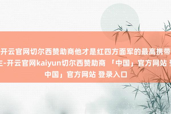 开云官网切尔西赞助商他才是红四方面军的最高携带东说念主-开云官网kaiyun切尔西赞助商 「中国」官方网站 登录入口