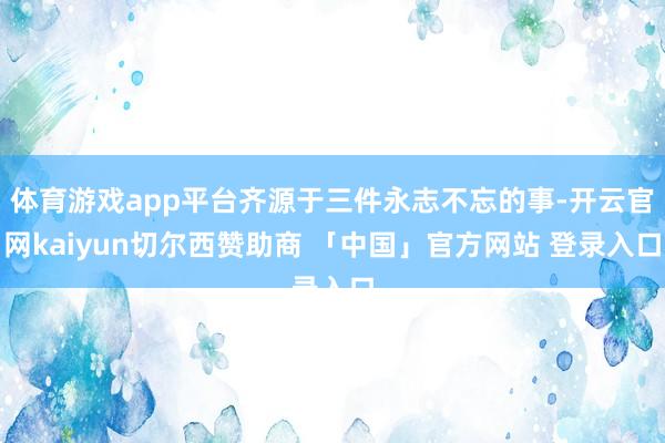 体育游戏app平台齐源于三件永志不忘的事-开云官网kaiyun切尔西赞助商 「中国」官方网站 登录入口