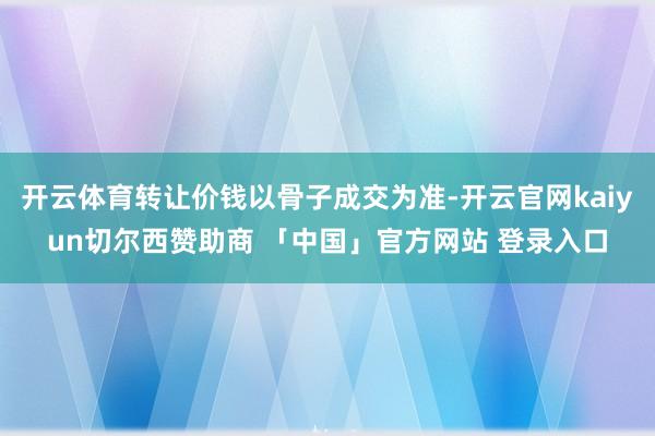 开云体育转让价钱以骨子成交为准-开云官网kaiyun切尔西赞助商 「中国」官方网站 登录入口