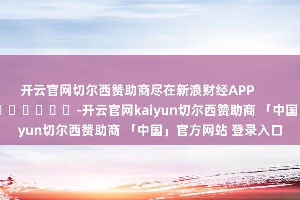 开云官网切尔西赞助商尽在新浪财经APP -开云官网kaiyun切尔西赞助商 「中国」官方网站 登录入口
