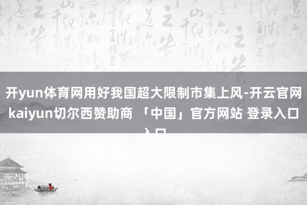 开yun体育网用好我国超大限制市集上风-开云官网kaiyun切尔西赞助商 「中国」官方网站 登录入口
