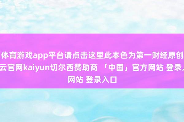 体育游戏app平台请点击这里此本色为第一财经原创-开云官网kaiyun切尔西赞助商 「中国」官方网站 登录入口