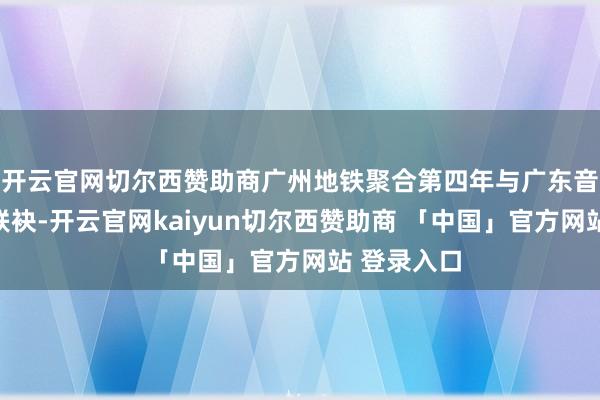 开云官网切尔西赞助商广州地铁聚合第四年与广东音乐曲艺团联袂-开云官网kaiyun切尔西赞助商 「中国」官方网站 登录入口