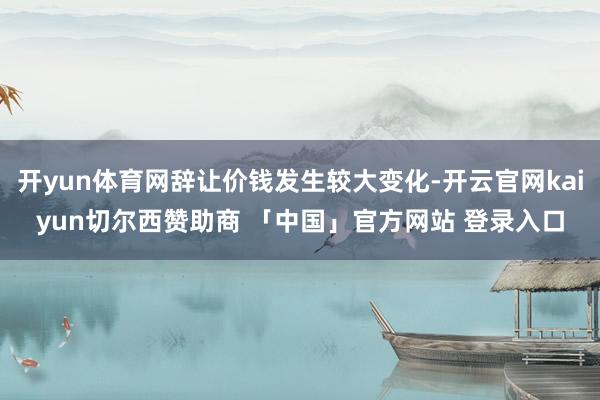 开yun体育网辞让价钱发生较大变化-开云官网kaiyun切尔西赞助商 「中国」官方网站 登录入口