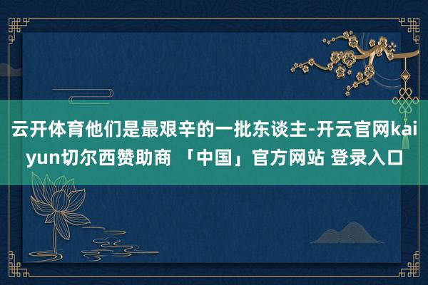 云开体育他们是最艰辛的一批东谈主-开云官网kaiyun切尔西赞助商 「中国」官方网站 登录入口