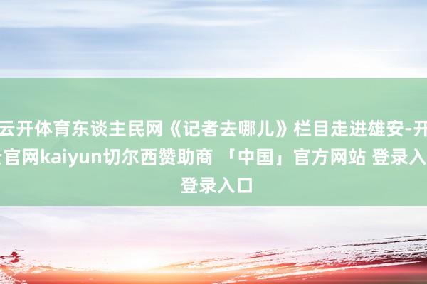 云开体育东谈主民网《记者去哪儿》栏目走进雄安-开云官网kaiyun切尔西赞助商 「中国」官方网站 登录入口