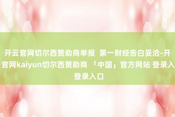 开云官网切尔西赞助商举报 第一财经告白妥洽-开云官网kaiyun切尔西赞助商 「中国」官方网站 登录入口