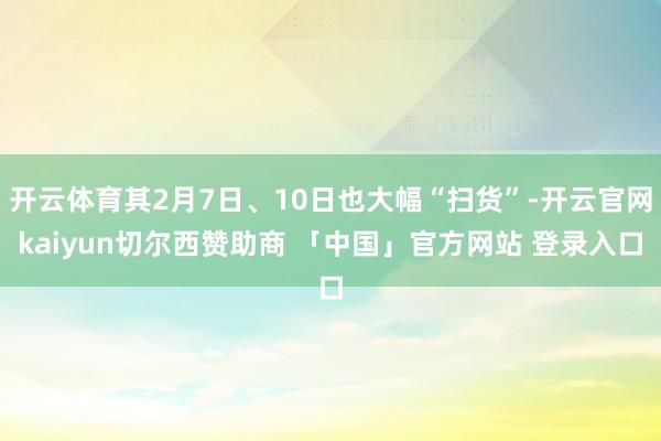 开云体育其2月7日、10日也大幅“扫货”-开云官网kaiyun切尔西赞助商 「中国」官方网站 登录入口