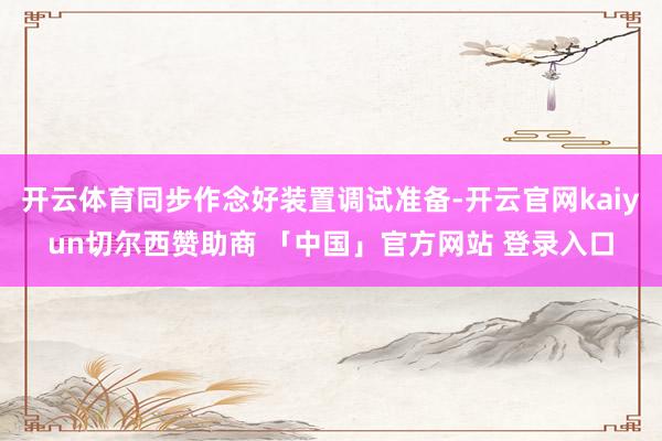 开云体育同步作念好装置调试准备-开云官网kaiyun切尔西赞助商 「中国」官方网站 登录入口