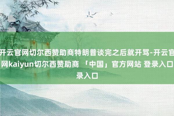 开云官网切尔西赞助商特朗普谈完之后就开骂-开云官网kaiyun切尔西赞助商 「中国」官方网站 登录入口