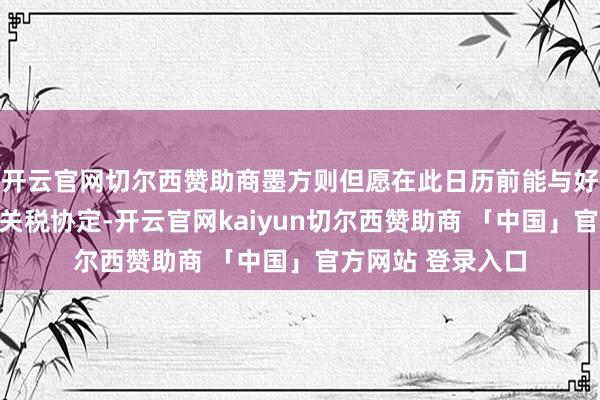 开云官网切尔西赞助商墨方则但愿在此日历前能与好意思国已矣新的关税协定-开云官网kaiyun切尔西赞助商 「中国」官方网站 登录入口