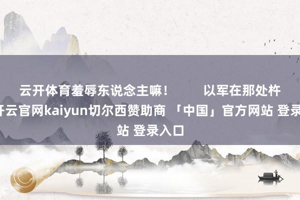 云开体育羞辱东说念主嘛！        以军在那处杵着-开云官网kaiyun切尔西赞助商 「中国」官方网站 登录入口